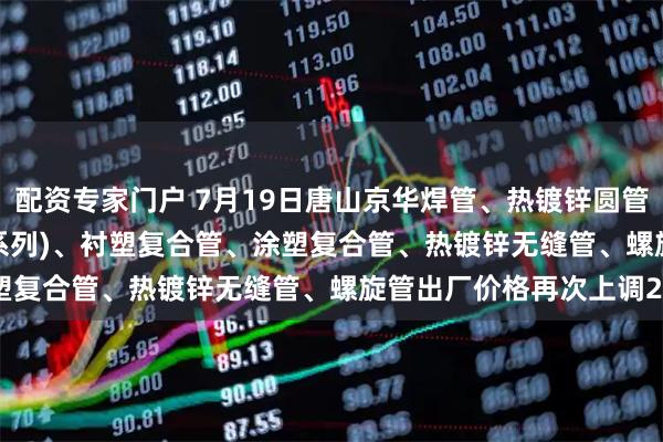 配资专家门户 7月19日唐山京华焊管、热镀锌圆管(含燃气管、273-325系列)、衬塑复合管、涂塑复合管、热镀锌无缝管、螺旋管出厂价格再次上调20