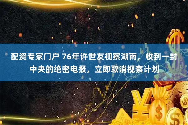配资专家门户 76年许世友视察湖南，收到一封中央的绝密电报，立即取消视察计划