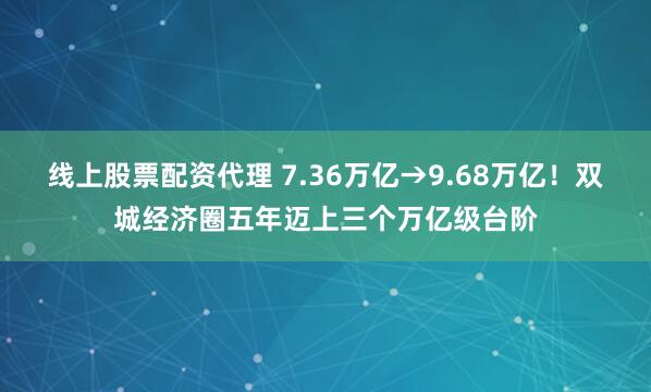 线上股票配资代理 7.36万亿→9.68万亿！双城经济圈五年迈上三个万亿级台阶