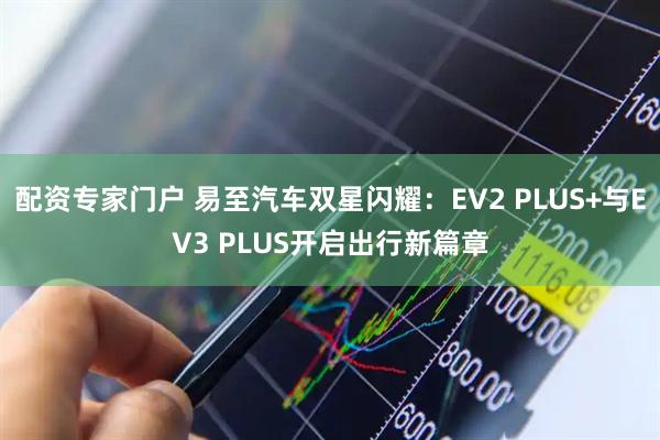 配资专家门户 易至汽车双星闪耀：EV2 PLUS+与EV3 PLUS开启出行新篇章