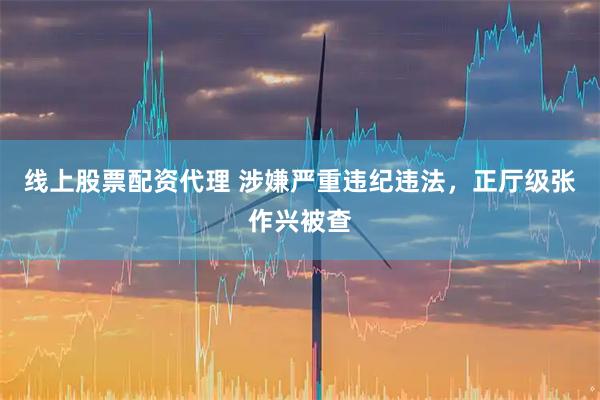线上股票配资代理 涉嫌严重违纪违法，正厅级张作兴被查