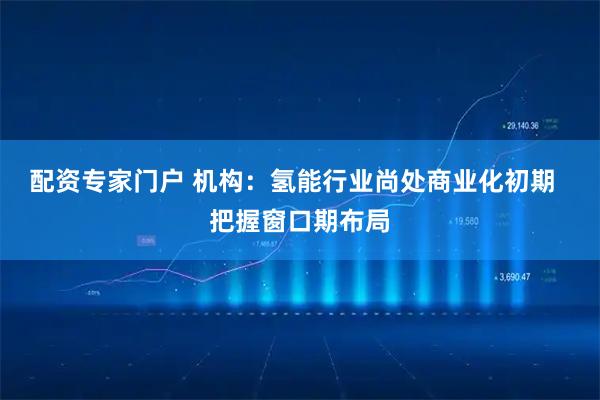 配资专家门户 机构：氢能行业尚处商业化初期  把握窗口期布局