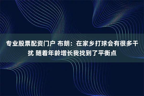 专业股票配资门户 布朗：在家乡打球会有很多干扰 随着年龄增长我找到了平衡点