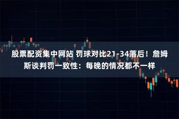 股票配资集中网站 罚球对比21-34落后！詹姆斯谈判罚一致性：每晚的情况都不一样