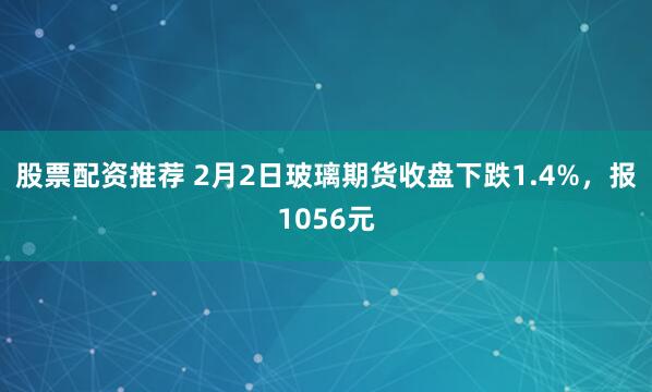 股票配资推荐 2月2日玻璃期货收盘下跌1.4%，报1056元