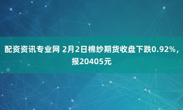 配资资讯专业网 2月2日棉纱期货收盘下跌0.92%，报20405元