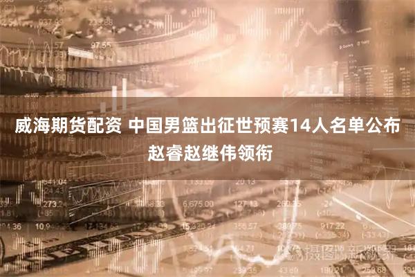 威海期货配资 中国男篮出征世预赛14人名单公布 赵睿赵继伟领衔