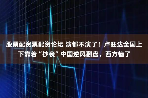股票配资票配资论坛 演都不演了！卢旺达全国上下靠着“抄袭”中国逆风翻盘，西方恼了
