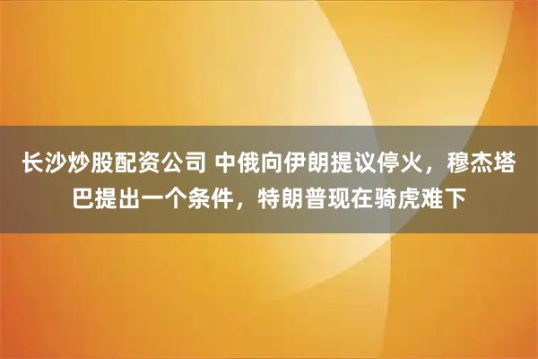 长沙炒股配资公司 中俄向伊朗提议停火，穆杰塔巴提出一个条件，特朗普现在骑虎难下