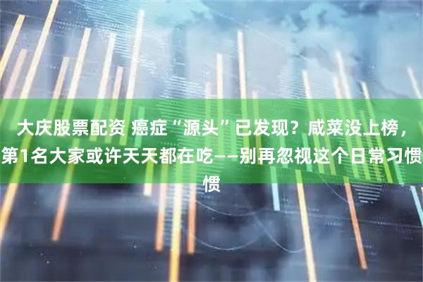 大庆股票配资 癌症“源头”已发现？咸菜没上榜，第1名大家或许天天都在吃——别再忽视这个日常习惯