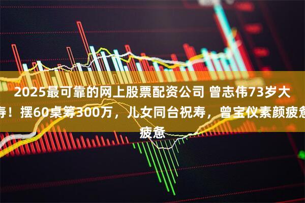 2025最可靠的网上股票配资公司 曾志伟73岁大寿！摆60桌筹300万，儿女同台祝寿，曾宝仪素颜疲惫